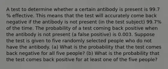 A test to determine whether a certain antibody is present is 99.7​% effective. This means that the test will accurately come back negative if the antibody is not present​ (in the test​ subject) 99.7​% of the time. The probability of a test coming back positive when the antibody is not present​ (a false​ positive) is 0.003. Suppose the test is given to five randomly selected people who do not have the antibody. ​(a) What is the probability that the test comes back negative for all five ​people? ​(b) What is the probability that the test comes back positive for at least one of the five ​people?