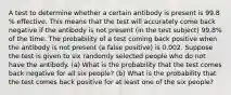 A test to determine whether a certain antibody is present is 99.8​% effective. This means that the test will accurately come back negative if the antibody is not present​ (in the test​ subject) 99.8​% of the time. The probability of a test coming back positive when the antibody is not present​ (a false​ positive) is 0.002. Suppose the test is given to six randomly selected people who do not have the antibody. ​(a) What is the probability that the test comes back negative for all six ​people? ​(b) What is the probability that the test comes back positive for at least one of the six ​people?