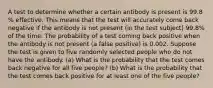 A test to determine whether a certain antibody is present is 99.8​% effective. This means that the test will accurately come back negative if the antibody is not present​ (in the test​ subject) 99.8​% of the time. The probability of a test coming back positive when the antibody is not present​ (a false​ positive) is 0.002. Suppose the test is given to five randomly selected people who do not have the antibody. ​(a) What is the probability that the test comes back negative for all five ​people? ​(b) What is the probability that the test comes back positive for at least one of the five ​people?