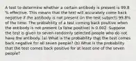 A test to determine whether a certain antibody is present is 99.8​% effective. This means that the test will accurately come back negative if the antibody is not present​ (in the test​ subject) 99.8​% of the time. The probability of a test coming back positive when the antibody is not present​ (a false​ positive) is 0.002. Suppose the test is given to seven randomly selected people who do not have the antibody. ​(a) What is the probability that the test comes back negative for all seven ​people? ​(b) What is the probability that the test comes back positive for at least one of the seven ​people?