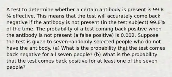 A test to determine whether a certain antibody is present is 99.8​% effective. This means that the test will accurately come back negative if the antibody is not present​ (in the test​ subject) 99.8​% of the time. The probability of a test coming back positive when the antibody is not present​ (a false​ positive) is 0.002. Suppose the test is given to seven randomly selected people who do not have the antibody. ​(a) What is the probability that the test comes back negative for all seven ​people? ​(b) What is the probability that the test comes back positive for at least one of the seven ​people?