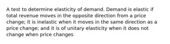 A test to determine elasticity of demand. Demand is elastic if total revenue moves in the opposite direction from a price change; it is inelastic when it moves in the same direction as a price change; and it is of unitary elasticity when it does not change when price changes