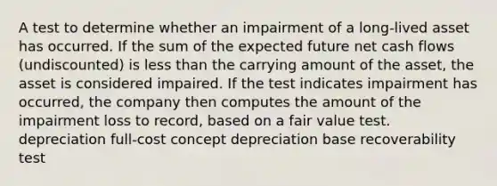 A test to determine whether an impairment of a long-lived asset has occurred. If the sum of the expected future net cash flows (undiscounted) is less than the carrying amount of the asset, the asset is considered impaired. If the test indicates impairment has occurred, the company then computes the amount of the impairment loss to record, based on a fair value test. depreciation full-cost concept depreciation base recoverability test