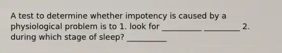 A test to determine whether impotency is caused by a physiological problem is to 1. look for __________ _________ 2. during which stage of sleep? __________