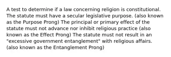 A test to determine if a law concerning religion is constitutional. The statute must have a secular legislative purpose. (also known as the Purpose Prong) The principal or primary effect of the statute must not advance nor inhibit religious practice (also known as the Effect Prong) The statute must not result in an "excessive government entanglement" with religious affairs. (also known as the Entanglement Prong)