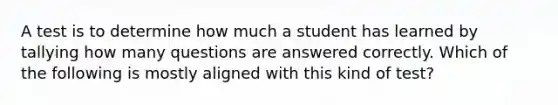 A test is to determine how much a student has learned by tallying how many questions are answered correctly. Which of the following is mostly aligned with this kind of test?