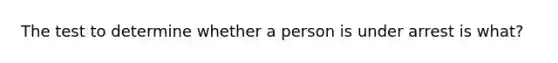 The test to determine whether a person is under arrest is what?