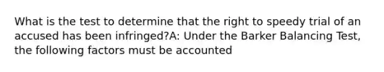 What is the test to determine that the right to speedy trial of an accused has been infringed?A: Under the Barker Balancing Test, the following factors must be accounted