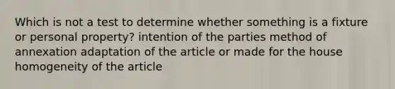 Which is not a test to determine whether something is a fixture or personal property? intention of the parties method of annexation adaptation of the article or made for the house homogeneity of the article