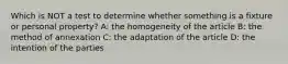 Which is NOT a test to determine whether something is a fixture or personal property? A: the homogeneity of the article B: the method of annexation C: the adaptation of the article D: the intention of the parties