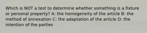 Which is NOT a test to determine whether something is a fixture or personal property? A: the homogeneity of the article B: the method of annexation C: the adaptation of the article D: the intention of the parties