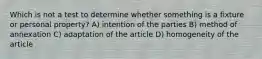 Which is not a test to determine whether something is a fixture or personal property? A) intention of the parties B) method of annexation C) adaptation of the article D) homogeneity of the article