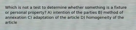 Which is not a test to determine whether something is a fixture or personal property? A) intention of the parties B) method of annexation C) adaptation of the article D) homogeneity of the article