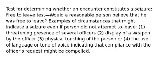 Test for determining whether an encounter constitutes a seizure: Free to leave test—Would a reasonable person believe that he was free to leave? Examples of circumstances that might indicate a seizure even if person did not attempt to leave: (1) threatening presence of several officers (2) display of a weapon by the officer (3) physical touching of the person or (4) the use of language or tone of voice indicating that compliance with the officer's request might be compelled.