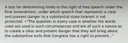 A test for determining limits to the right of free speech under the First Amendment, under which speech that represents a clear and present danger to a substantial state interest is not protected. •"The question in every case is whether the words used are used in such circumstances and are of such a nature as to create a clear and present danger that they will bring about the substantive evils that Congress has a right to prevent..."