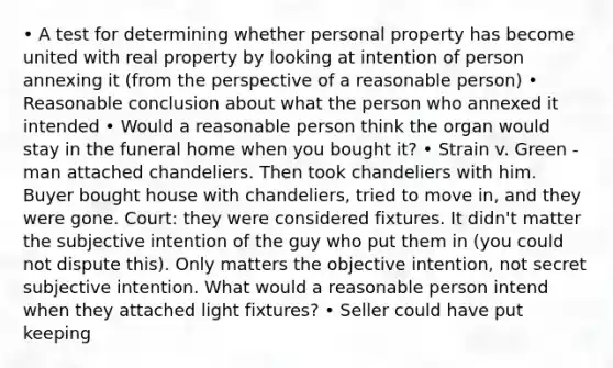 • A test for determining whether personal property has become united with real property by looking at intention of person annexing it (from the perspective of a reasonable person) • Reasonable conclusion about what the person who annexed it intended • Would a reasonable person think the organ would stay in the funeral home when you bought it? • Strain v. Green - man attached chandeliers. Then took chandeliers with him. Buyer bought house with chandeliers, tried to move in, and they were gone. Court: they were considered fixtures. It didn't matter the subjective intention of the guy who put them in (you could not dispute this). Only matters the objective intention, not secret subjective intention. What would a reasonable person intend when they attached light fixtures? • Seller could have put keeping