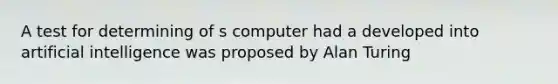 A test for determining of s computer had a developed into <a href='https://www.questionai.com/knowledge/k0E97rRs0w-artificial-intelligence' class='anchor-knowledge'>artificial intelligence</a> was proposed by <a href='https://www.questionai.com/knowledge/k98bJA49Sy-alan-turing' class='anchor-knowledge'>alan turing</a>