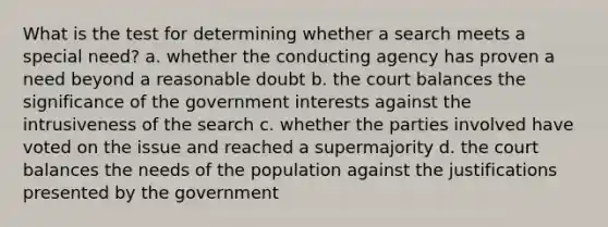 What is the test for determining whether a search meets a special need? a. whether the conducting agency has proven a need beyond a reasonable doubt b. the court balances the significance of the government interests against the intrusiveness of the search c. whether the parties involved have voted on the issue and reached a supermajority d. the court balances the needs of the population against the justifications presented by the government