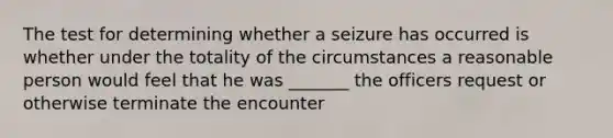 The test for determining whether a seizure has occurred is whether under the totality of the circumstances a reasonable person would feel that he was _______ the officers request or otherwise terminate the encounter