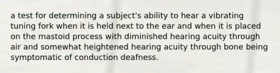 a test for determining a subject's ability to hear a vibrating tuning fork when it is held next to the ear and when it is placed on the mastoid process with diminished hearing acuity through air and somewhat heightened hearing acuity through bone being symptomatic of conduction deafness.