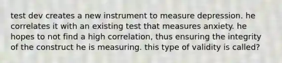 test dev creates a new instrument to measure depression. he correlates it with an existing test that measures anxiety. he hopes to not find a high correlation, thus ensuring the integrity of the construct he is measuring. this type of validity is called?