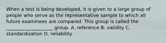 When a test is being developed, it is given to a large group of people who serve as the representative sample to which all future examinees are compared. This group is called the ____________________ group. A. reference B. validity C. standardization D. reliability