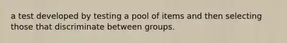 a test developed by testing a pool of items and then selecting those that discriminate between groups.