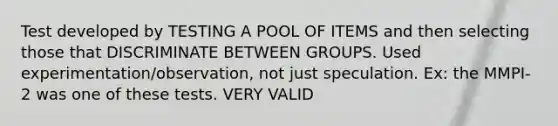 Test developed by TESTING A POOL OF ITEMS and then selecting those that DISCRIMINATE BETWEEN GROUPS. Used experimentation/observation, not just speculation. Ex: the MMPI-2 was one of these tests. VERY VALID