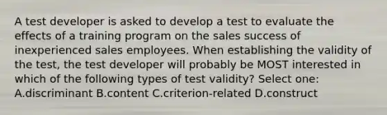 A test developer is asked to develop a test to evaluate the effects of a training program on the sales success of inexperienced sales employees. When establishing the validity of the test, the test developer will probably be MOST interested in which of the following types of test validity? Select one: A.discriminant B.content C.criterion-related D.construct