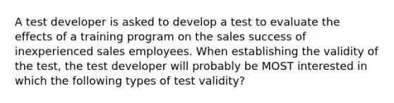 A test developer is asked to develop a test to evaluate the effects of a training program on the sales success of inexperienced sales employees. When establishing the validity of the test, the test developer will probably be MOST interested in which the following types of test validity?