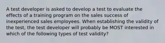 A test developer is asked to develop a test to evaluate the effects of a training program on the sales success of inexperienced sales employees. When establishing the validity of the test, the test developer will probably be MOST interested in which of the following types of test validity?