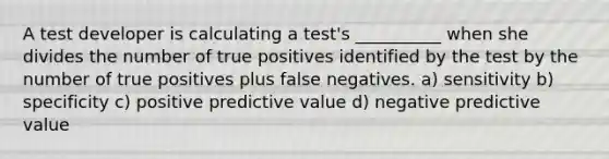 A test developer is calculating a test's __________ when she divides the number of true positives identified by the test by the number of true positives plus false negatives. a) sensitivity b) specificity c) positive predictive value d) negative predictive value