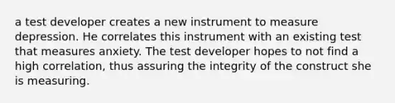 a test developer creates a new instrument to measure depression. He correlates this instrument with an existing test that measures anxiety. The test developer hopes to not find a high correlation, thus assuring the integrity of the construct she is measuring.