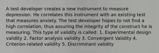 A test developer creates a new instrument to measure depression. He correlates this instrument with an existing test that measures anxiety. The test developer hopes to not find a high correlation, thus assuring the integrity of the construct he is measuring. This type of validity is called: 1. Experimental design validity 2. Factor analysis validity 3. Convergent Validity 4. Criterion-related validity 5. Discriminant validity