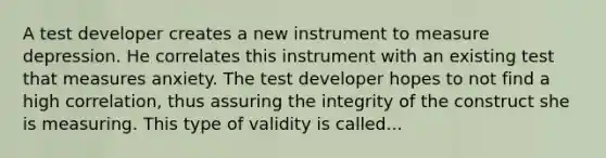 A test developer creates a new instrument to measure depression. He correlates this instrument with an existing test that measures anxiety. The test developer hopes to not find a high correlation, thus assuring the integrity of the construct she is measuring. This type of validity is called...