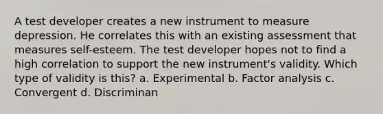 A test developer creates a new instrument to measure depression. He correlates this with an existing assessment that measures self-esteem. The test developer hopes not to find a high correlation to support the new instrument's validity. Which type of validity is this? a. Experimental b. Factor analysis c. Convergent d. Discriminan