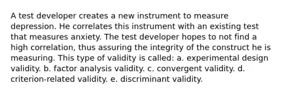 A test developer creates a new instrument to measure depression. He correlates this instrument with an existing test that measures anxiety. The test developer hopes to not find a high correlation, thus assuring the integrity of the construct he is measuring. This type of validity is called: a. experimental design validity. b. factor analysis validity. c. convergent validity. d. criterion-related validity. e. discriminant validity.