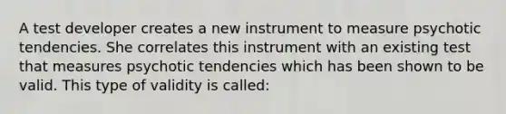 A test developer creates a new instrument to measure psychotic tendencies. She correlates this instrument with an existing test that measures psychotic tendencies which has been shown to be valid. This type of validity is called: