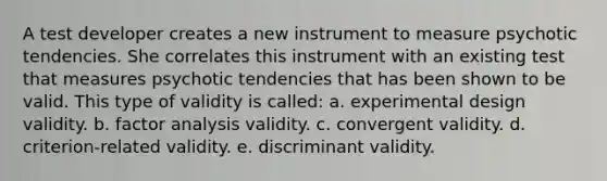 A test developer creates a new instrument to measure psychotic tendencies. She correlates this instrument with an existing test that measures psychotic tendencies that has been shown to be valid. This type of validity is called: a. experimental design validity. b. factor analysis validity. c. convergent validity. d. criterion-related validity. e. discriminant validity.