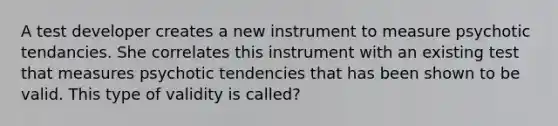 A test developer creates a new instrument to measure psychotic tendancies. She correlates this instrument with an existing test that measures psychotic tendencies that has been shown to be valid. This type of validity is called?