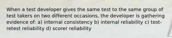 When a test developer gives the same test to the same group of test takers on two different occasions, the developer is gathering evidence of: a) internal consistency b) internal reliability c) test-retest reliability d) scorer reliability