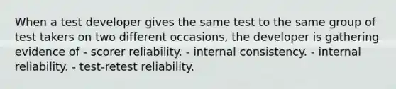 When a test developer gives the same test to the same group of test takers on two different occasions, the developer is gathering evidence of - scorer reliability. - internal consistency. - internal reliability. - test-retest reliability.