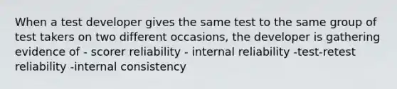 When a test developer gives the same test to the same group of test takers on two different occasions, the developer is gathering evidence of - scorer reliability - internal reliability -test-retest reliability -internal consistency