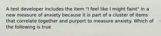 A test developer includes the item "I feel like I might faint" in a new measure of anxiety because it is part of a cluster of items that correlate together and purport to measure anxiety. Which of the following is true