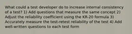 What could a test developer do to increase internal consistency of a test? 1) Add questions that measure the same concept 2) Adjust the reliability coefficient using the KR-20 formula 3) Accurately measure the test-retest reliability of the test 4) Add well-written questions to each test form