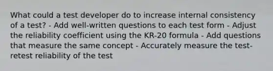 What could a test developer do to increase internal consistency of a test? - Add well-written questions to each test form - Adjust the reliability coefficient using the KR-20 formula - Add questions that measure the same concept - Accurately measure the test-retest reliability of the test