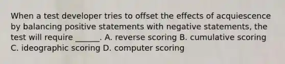 When a test developer tries to offset the effects of acquiescence by balancing positive statements with negative statements, the test will require ______. A. reverse scoring B. cumulative scoring C. ideographic scoring D. computer scoring