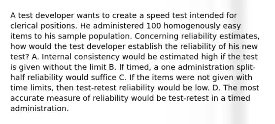 A test developer wants to create a speed test intended for clerical positions. He administered 100 homogenously easy items to his sample population. Concerning reliability estimates, how would the test developer establish the reliability of his new test? A. Internal consistency would be estimated high if the test is given without the limit B. If timed, a one administration split-half reliability would suffice C. If the items were not given with time limits, then test-retest reliability would be low. D. The most accurate measure of reliability would be test-retest in a timed administration.