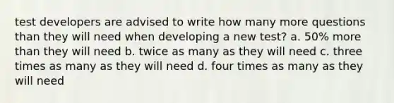 test developers are advised to write how many more questions than they will need when developing a new test? a. 50% more than they will need b. twice as many as they will need c. three times as many as they will need d. four times as many as they will need