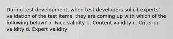 During test development, when test developers solicit experts' validation of the test items, they are coming up with which of the following below? a. Face validity b. Content validity c. Criterion validity d. Expert validity